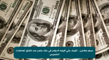 سعر مفاجئ.. تعرف على قيمة الدولار في بنك مصر عند إغلاق تعاملات الخميس